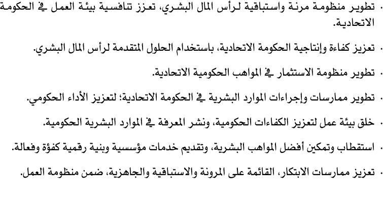 • تطوير منظومة مرنة واستباقية لرأس المال البشري، تعزز تنافسية بيئة العمل في الحكومة الاتحادية. • تعزيز كفاءة وإنتاجية...