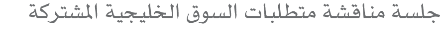 جلسة مناقشة متطلبات السوق الخليجية المشتركة