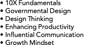 • 10X Fundamentals • Governmental Design • Design Thinking • Enhancing Productivity • Influential Communication • Gro...