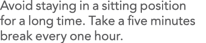 Avoid staying in a sitting position for a long time  Take a five minutes break every one hour 
