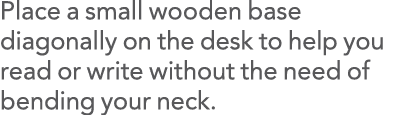 Place a small wooden base diagonally on the desk to help you read or write without the need of bending your neck 