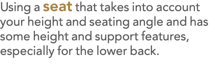 Using a seat that takes into account your height and seating angle and has some height and support features, especial   