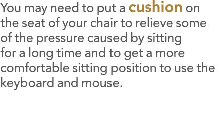 You may need to put a cushion on the seat of your chair to relieve some of the pressure caused by sitting for a long    