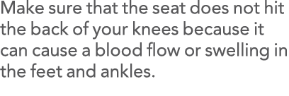 Make sure that the seat does not hit the back of your knees because it can cause a blood flow or swelling in the feet   