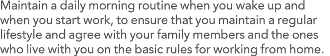 Maintain a daily morning routine when you wake up and when you start work, to ensure that you maintain a regular life   