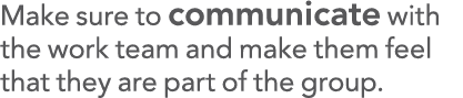 Make sure to communicate with the work team and make them feel that they are part of the group 