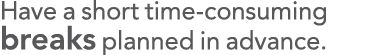 Have a short time-consuming breaks planned in advance 