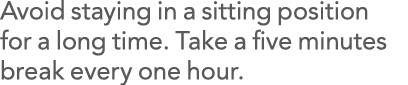 Avoid staying in a sitting position for a long time  Take a five minutes break every one hour 