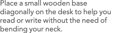 Place a small wooden base diagonally on the desk to help you read or write without the need of bending your neck 