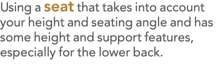 Using a seat that takes into account your height and seating angle and has some height and support features, especial   