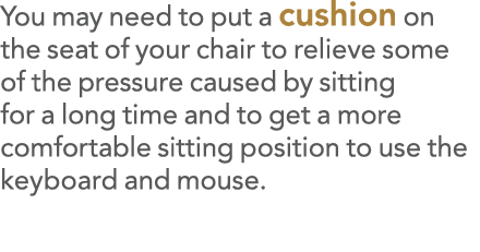 You may need to put a cushion on the seat of your chair to relieve some of the pressure caused by sitting for a long    