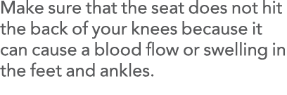 Make sure that the seat does not hit the back of your knees because it can cause a blood flow or swelling in the feet   