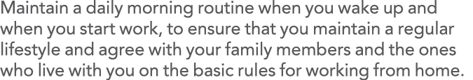 Maintain a daily morning routine when you wake up and when you start work, to ensure that you maintain a regular life   