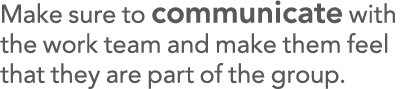 Make sure to communicate with the work team and make them feel that they are part of the group 
