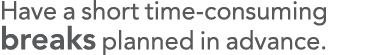 Have a short time-consuming breaks planned in advance 