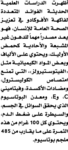 أظهرت الدراسات العلمية الحديثة الفوائد المتعددة لفاكهة الأفوكادو في تعزيز الصحة العامة للإنسان، فهو يعد مصدراً مهماً ...